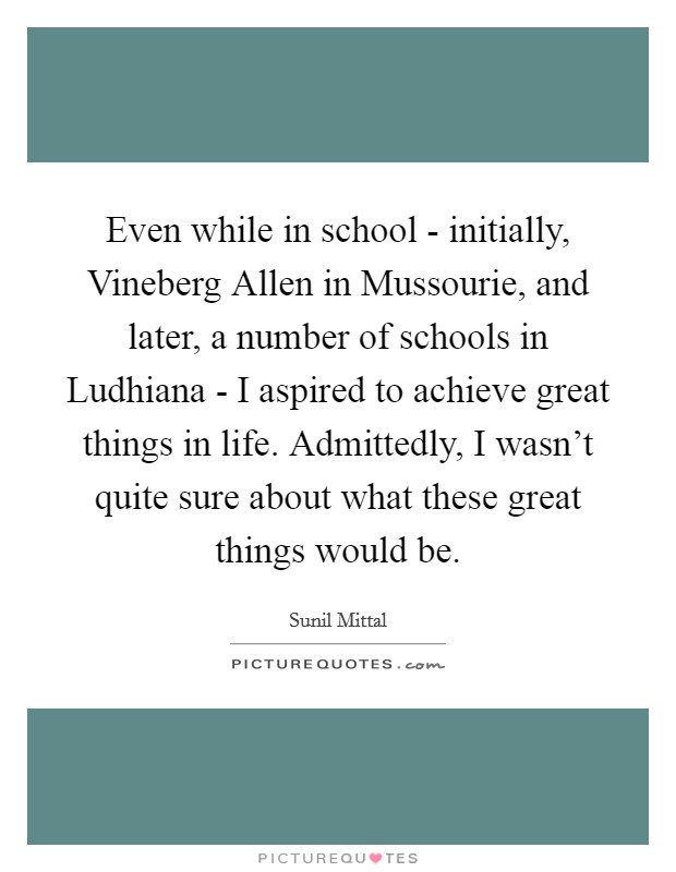 Even while in school - initially, Vineberg Allen in Mussourie, and later, a number of schools in Ludhiana - I aspired to achieve great things in life. Admittedly, I wasn't quite sure about what these great things would be Picture Quote #1