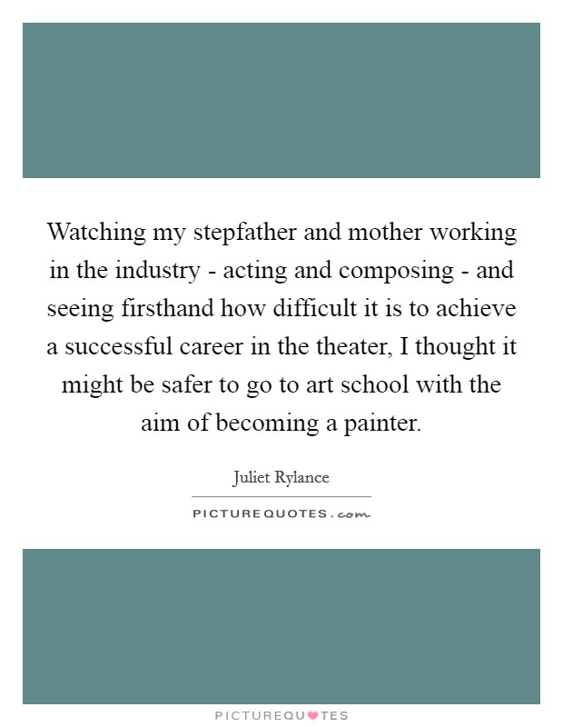 Watching my stepfather and mother working in the industry - acting and composing - and seeing firsthand how difficult it is to achieve a successful career in the theater, I thought it might be safer to go to art school with the aim of becoming a painter Picture Quote #1