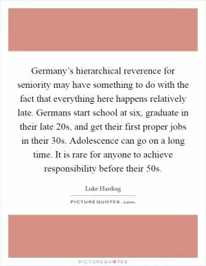 Germany’s hierarchical reverence for seniority may have something to do with the fact that everything here happens relatively late. Germans start school at six, graduate in their late 20s, and get their first proper jobs in their 30s. Adolescence can go on a long time. It is rare for anyone to achieve responsibility before their 50s Picture Quote #1
