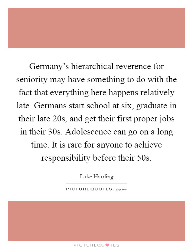 Germany's hierarchical reverence for seniority may have something to do with the fact that everything here happens relatively late. Germans start school at six, graduate in their late 20s, and get their first proper jobs in their 30s. Adolescence can go on a long time. It is rare for anyone to achieve responsibility before their 50s Picture Quote #1