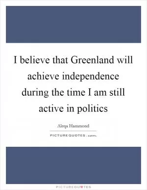 I believe that Greenland will achieve independence during the time I am still active in politics Picture Quote #1