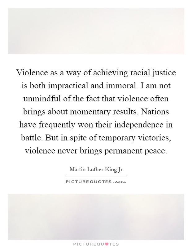 Violence as a way of achieving racial justice is both impractical and immoral. I am not unmindful of the fact that violence often brings about momentary results. Nations have frequently won their independence in battle. But in spite of temporary victories, violence never brings permanent peace Picture Quote #1