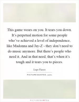 This game wears on you. It tears you down. It’s perpetual motion for some people who’ve achieved a level of independence, like Madonna and Jay-Z - they don’t need to do music anymore. But there’s people who need it. And in that need, that’s when it’s tough and it tears you to pieces Picture Quote #1