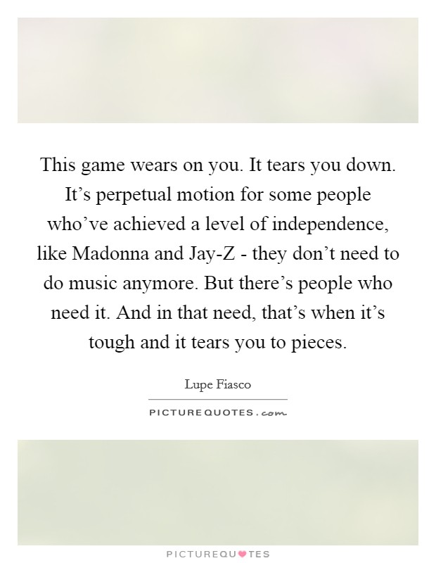 This game wears on you. It tears you down. It's perpetual motion for some people who've achieved a level of independence, like Madonna and Jay-Z - they don't need to do music anymore. But there's people who need it. And in that need, that's when it's tough and it tears you to pieces Picture Quote #1