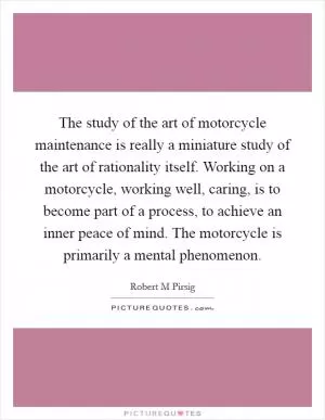 The study of the art of motorcycle maintenance is really a miniature study of the art of rationality itself. Working on a motorcycle, working well, caring, is to become part of a process, to achieve an inner peace of mind. The motorcycle is primarily a mental phenomenon Picture Quote #1