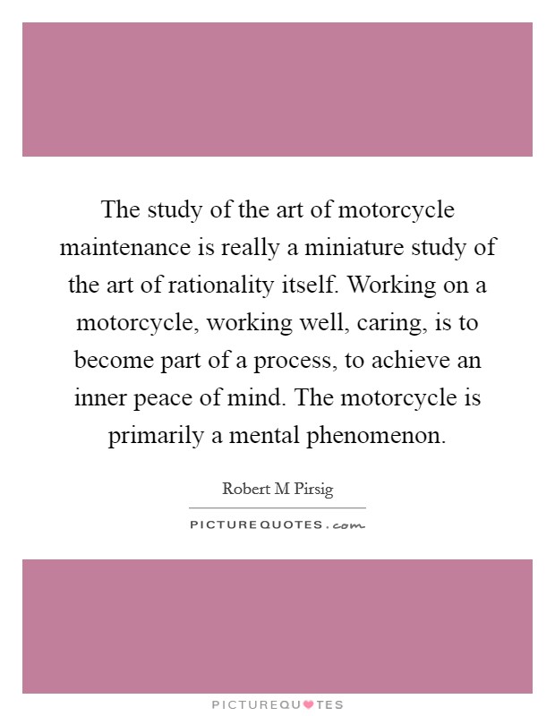 The study of the art of motorcycle maintenance is really a miniature study of the art of rationality itself. Working on a motorcycle, working well, caring, is to become part of a process, to achieve an inner peace of mind. The motorcycle is primarily a mental phenomenon Picture Quote #1