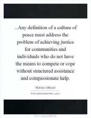 ...Any definition of a culture of peace must address the problem of achieving justice for communities and individuals who do not have the means to compete or cope without structured assistance and compassionate help Picture Quote #1