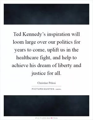 Ted Kennedy’s inspiration will loom large over our politics for years to come, uplift us in the healthcare fight, and help to achieve his dream of liberty and justice for all Picture Quote #1
