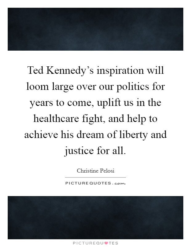 Ted Kennedy's inspiration will loom large over our politics for years to come, uplift us in the healthcare fight, and help to achieve his dream of liberty and justice for all Picture Quote #1