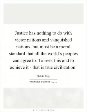 Justice has nothing to do with victor nations and vanquished nations, but must be a moral standard that all the world’s peoples can agree to. To seek this and to achieve it - that is true civilization Picture Quote #1