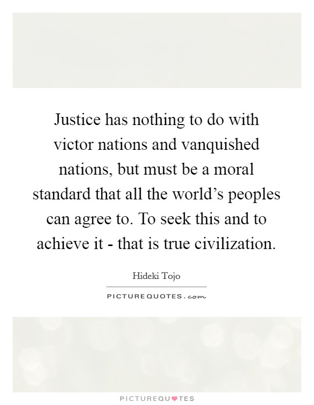 Justice has nothing to do with victor nations and vanquished nations, but must be a moral standard that all the world's peoples can agree to. To seek this and to achieve it - that is true civilization Picture Quote #1
