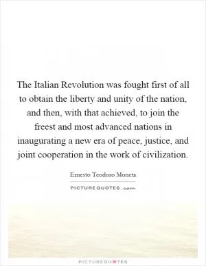 The Italian Revolution was fought first of all to obtain the liberty and unity of the nation, and then, with that achieved, to join the freest and most advanced nations in inaugurating a new era of peace, justice, and joint cooperation in the work of civilization Picture Quote #1