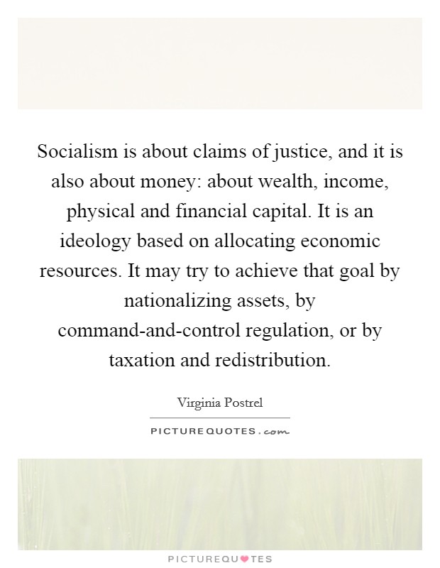 Socialism is about claims of justice, and it is also about money: about wealth, income, physical and financial capital. It is an ideology based on allocating economic resources. It may try to achieve that goal by nationalizing assets, by command-and-control regulation, or by taxation and redistribution Picture Quote #1
