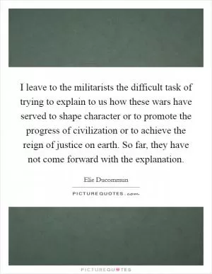 I leave to the militarists the difficult task of trying to explain to us how these wars have served to shape character or to promote the progress of civilization or to achieve the reign of justice on earth. So far, they have not come forward with the explanation Picture Quote #1