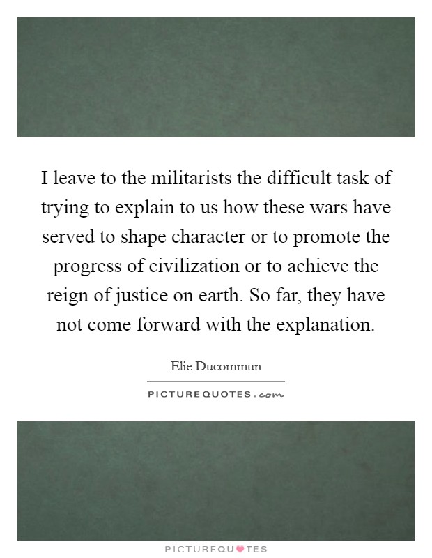 I leave to the militarists the difficult task of trying to explain to us how these wars have served to shape character or to promote the progress of civilization or to achieve the reign of justice on earth. So far, they have not come forward with the explanation Picture Quote #1