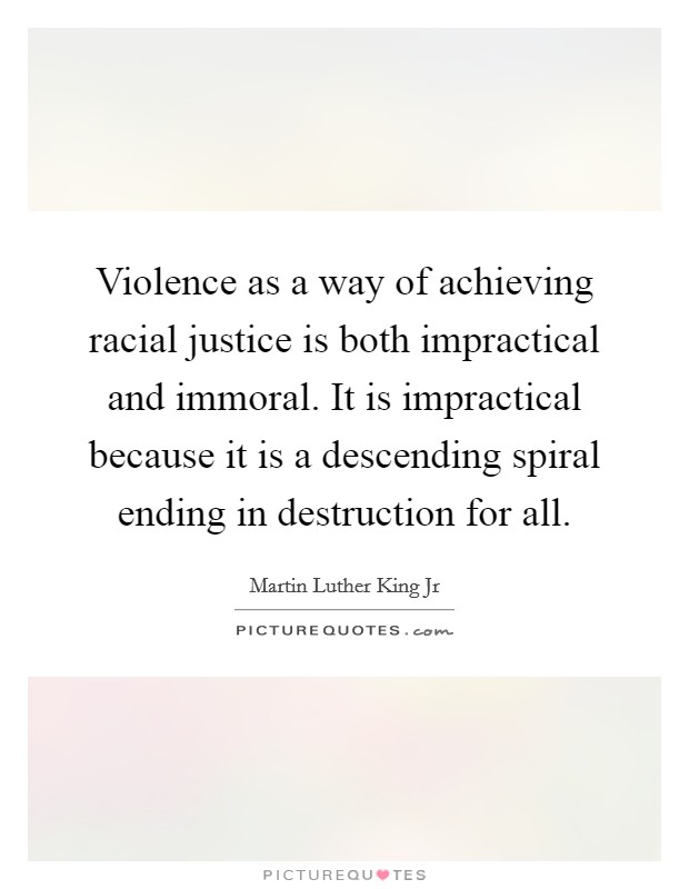 Violence as a way of achieving racial justice is both impractical and immoral. It is impractical because it is a descending spiral ending in destruction for all Picture Quote #1