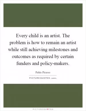 Every child is an artist. The problem is how to remain an artist while still achieving milestones and outcomes as required by certain funders and policy-makers Picture Quote #1