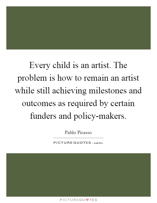Every child is an artist. The problem is how to remain an artist while still achieving milestones and outcomes as required by certain funders and policy-makers Picture Quote #1