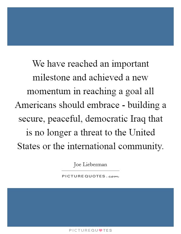 We have reached an important milestone and achieved a new momentum in reaching a goal all Americans should embrace - building a secure, peaceful, democratic Iraq that is no longer a threat to the United States or the international community Picture Quote #1
