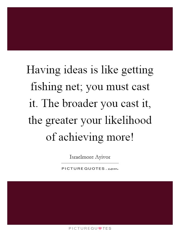 Having ideas is like getting fishing net; you must cast it. The broader you cast it, the greater your likelihood of achieving more! Picture Quote #1