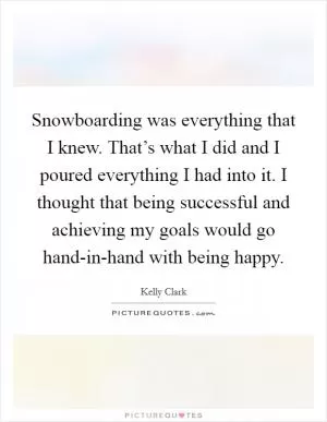 Snowboarding was everything that I knew. That’s what I did and I poured everything I had into it. I thought that being successful and achieving my goals would go hand-in-hand with being happy Picture Quote #1