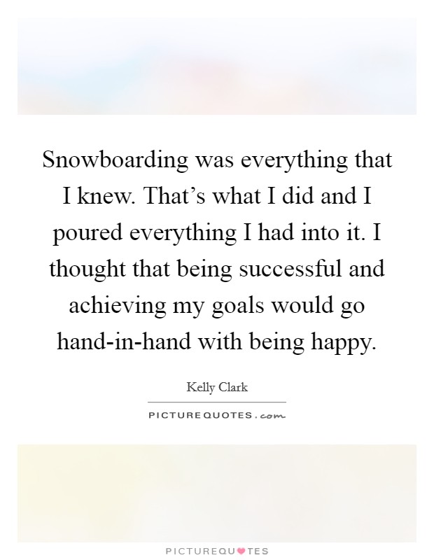 Snowboarding was everything that I knew. That's what I did and I poured everything I had into it. I thought that being successful and achieving my goals would go hand-in-hand with being happy Picture Quote #1