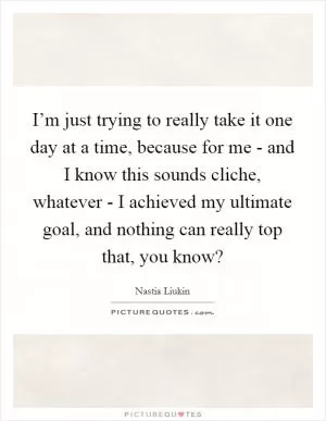 I’m just trying to really take it one day at a time, because for me - and I know this sounds cliche, whatever - I achieved my ultimate goal, and nothing can really top that, you know? Picture Quote #1