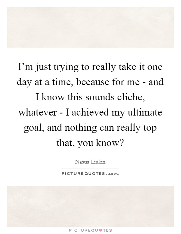 I'm just trying to really take it one day at a time, because for me - and I know this sounds cliche, whatever - I achieved my ultimate goal, and nothing can really top that, you know? Picture Quote #1