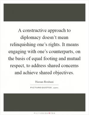 A constructive approach to diplomacy doesn’t mean relinquishing one’s rights. It means engaging with one’s counterparts, on the basis of equal footing and mutual respect, to address shared concerns and achieve shared objectives Picture Quote #1