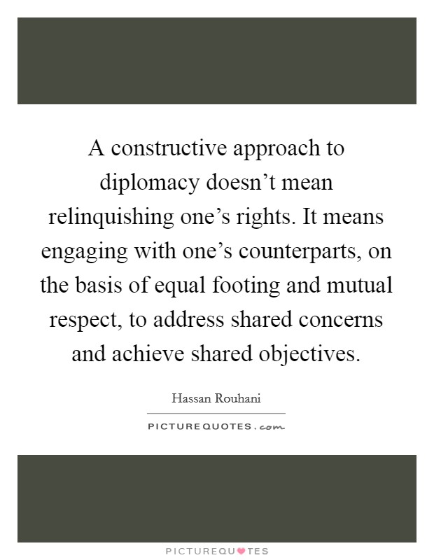 A constructive approach to diplomacy doesn't mean relinquishing one's rights. It means engaging with one's counterparts, on the basis of equal footing and mutual respect, to address shared concerns and achieve shared objectives Picture Quote #1