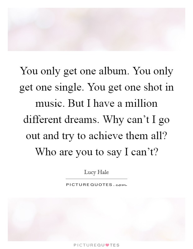 You only get one album. You only get one single. You get one shot in music. But I have a million different dreams. Why can't I go out and try to achieve them all? Who are you to say I can't? Picture Quote #1