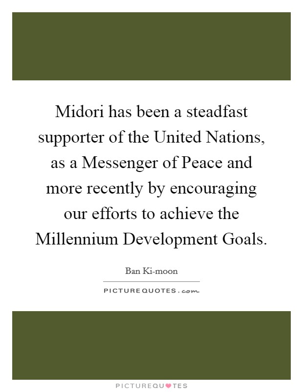 Midori has been a steadfast supporter of the United Nations, as a Messenger of Peace and more recently by encouraging our efforts to achieve the Millennium Development Goals Picture Quote #1