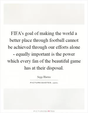 FIFA’s goal of making the world a better place through football cannot be achieved through our efforts alone - equally important is the power which every fan of the beautiful game has at their disposal Picture Quote #1