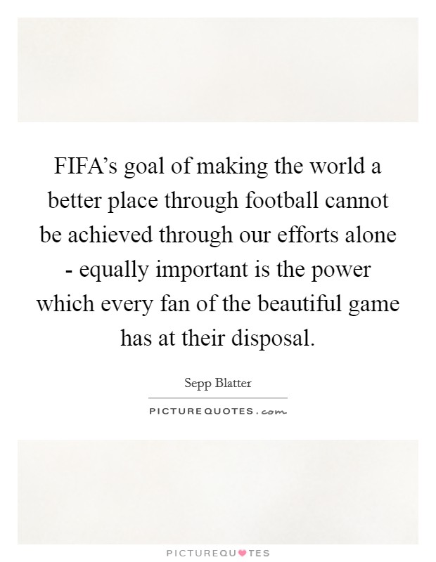 FIFA's goal of making the world a better place through football cannot be achieved through our efforts alone - equally important is the power which every fan of the beautiful game has at their disposal Picture Quote #1