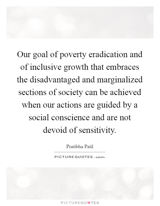 Our goal of poverty eradication and of inclusive growth that embraces the disadvantaged and marginalized sections of society can be achieved when our actions are guided by a social conscience and are not devoid of sensitivity Picture Quote #1