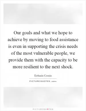 Our goals and what we hope to achieve by moving to food assistance is even in supporting the crisis needs of the most vulnerable people, we provide them with the capacity to be more resilient to the next shock Picture Quote #1