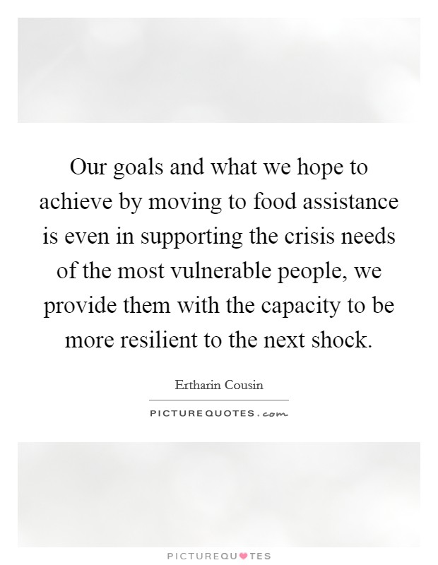 Our goals and what we hope to achieve by moving to food assistance is even in supporting the crisis needs of the most vulnerable people, we provide them with the capacity to be more resilient to the next shock Picture Quote #1