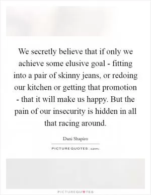 We secretly believe that if only we achieve some elusive goal - fitting into a pair of skinny jeans, or redoing our kitchen or getting that promotion - that it will make us happy. But the pain of our insecurity is hidden in all that racing around Picture Quote #1