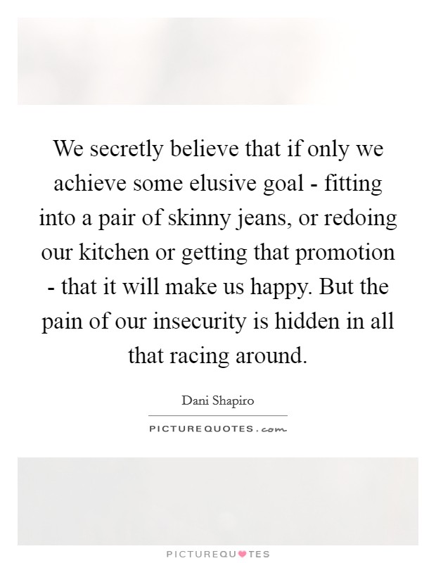 We secretly believe that if only we achieve some elusive goal - fitting into a pair of skinny jeans, or redoing our kitchen or getting that promotion - that it will make us happy. But the pain of our insecurity is hidden in all that racing around Picture Quote #1