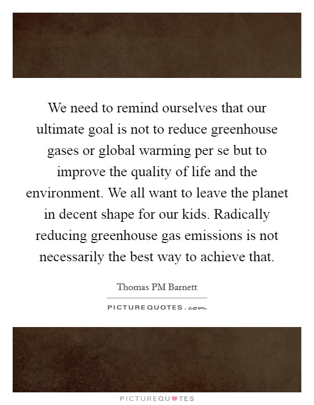 We need to remind ourselves that our ultimate goal is not to reduce greenhouse gases or global warming per se but to improve the quality of life and the environment. We all want to leave the planet in decent shape for our kids. Radically reducing greenhouse gas emissions is not necessarily the best way to achieve that Picture Quote #1