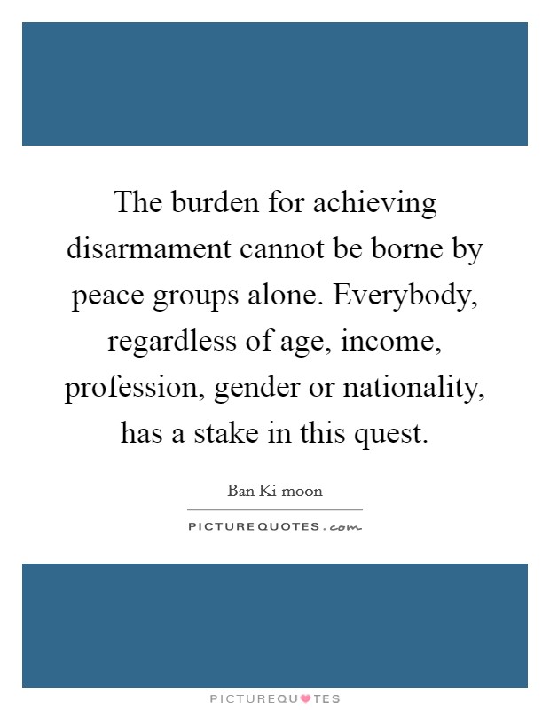 The burden for achieving disarmament cannot be borne by peace groups alone. Everybody, regardless of age, income, profession, gender or nationality, has a stake in this quest Picture Quote #1