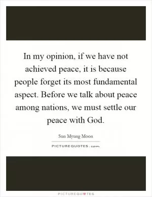 In my opinion, if we have not achieved peace, it is because people forget its most fundamental aspect. Before we talk about peace among nations, we must settle our peace with God Picture Quote #1