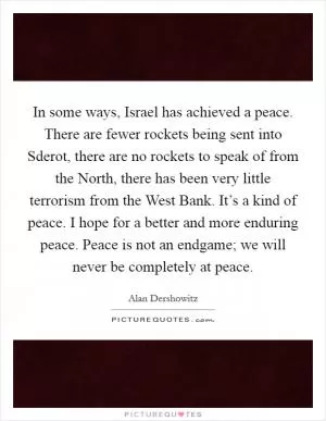 In some ways, Israel has achieved a peace. There are fewer rockets being sent into Sderot, there are no rockets to speak of from the North, there has been very little terrorism from the West Bank. It’s a kind of peace. I hope for a better and more enduring peace. Peace is not an endgame; we will never be completely at peace Picture Quote #1