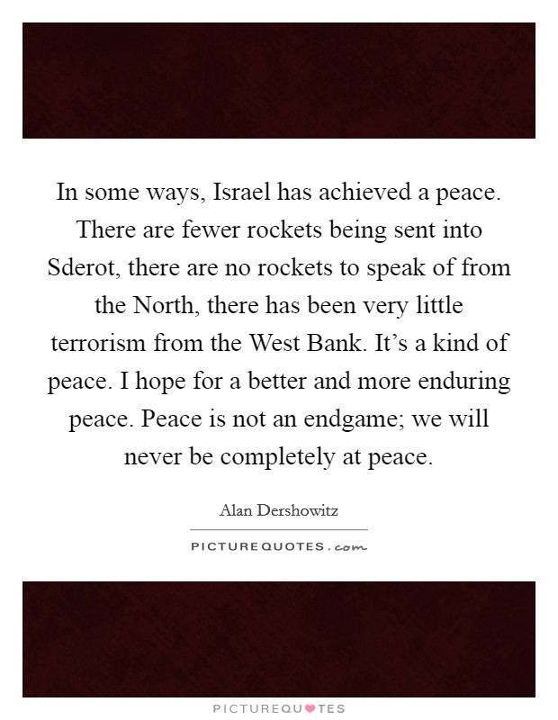 In some ways, Israel has achieved a peace. There are fewer rockets being sent into Sderot, there are no rockets to speak of from the North, there has been very little terrorism from the West Bank. It's a kind of peace. I hope for a better and more enduring peace. Peace is not an endgame; we will never be completely at peace Picture Quote #1