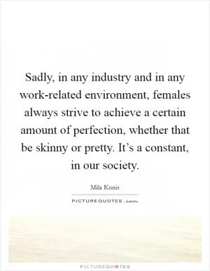 Sadly, in any industry and in any work-related environment, females always strive to achieve a certain amount of perfection, whether that be skinny or pretty. It’s a constant, in our society Picture Quote #1