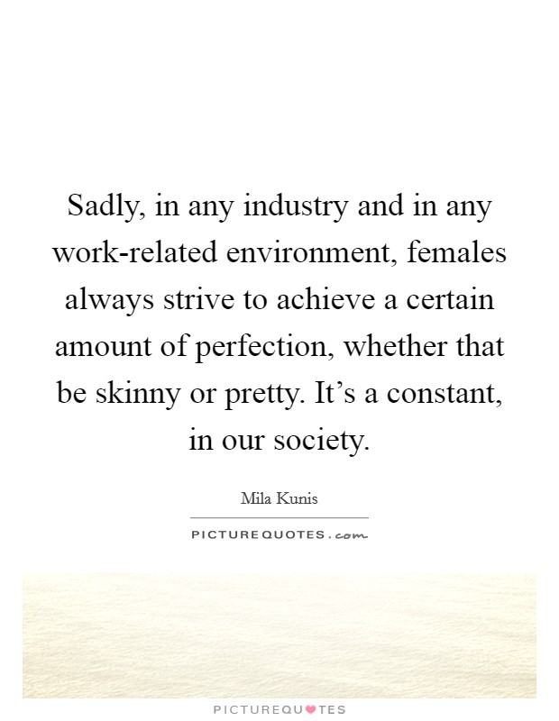 Sadly, in any industry and in any work-related environment, females always strive to achieve a certain amount of perfection, whether that be skinny or pretty. It's a constant, in our society Picture Quote #1