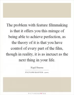 The problem with feature filmmaking is that it offers you this mirage of being able to achieve perfection, as the theory of it is that you have control of every part of the film, though in reality, it is as inexact as the next thing in your life Picture Quote #1