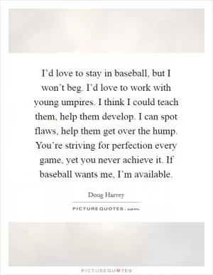 I’d love to stay in baseball, but I won’t beg. I’d love to work with young umpires. I think I could teach them, help them develop. I can spot flaws, help them get over the hump. You’re striving for perfection every game, yet you never achieve it. If baseball wants me, I’m available Picture Quote #1