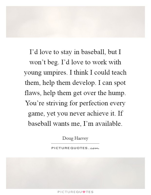 I'd love to stay in baseball, but I won't beg. I'd love to work with young umpires. I think I could teach them, help them develop. I can spot flaws, help them get over the hump. You're striving for perfection every game, yet you never achieve it. If baseball wants me, I'm available Picture Quote #1