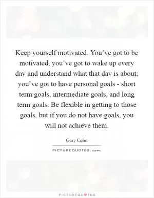 Keep yourself motivated. You’ve got to be motivated, you’ve got to wake up every day and understand what that day is about; you’ve got to have personal goals - short term goals, intermediate goals, and long term goals. Be flexible in getting to those goals, but if you do not have goals, you will not achieve them Picture Quote #1
